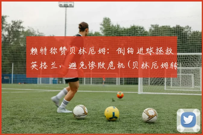 赖特称赞贝林厄姆：倒钩进球拯救英格兰，避免惨败危机(贝林厄姆转会)