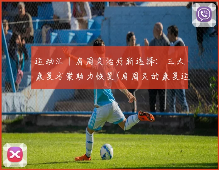 运动汇丨肩周炎治疗新选择：三大康复方案助力恢复(肩周炎的康复运动视频)