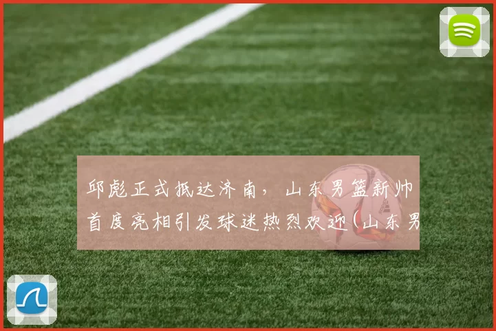 邱彪正式抵达济南，山东男篮新帅首度亮相引发球迷热烈欢迎(山东男篮领队)