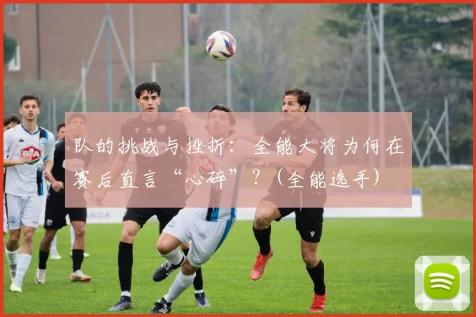 队的挑战与挫折：全能大将为何在赛后直言“心碎”？(全能选手)